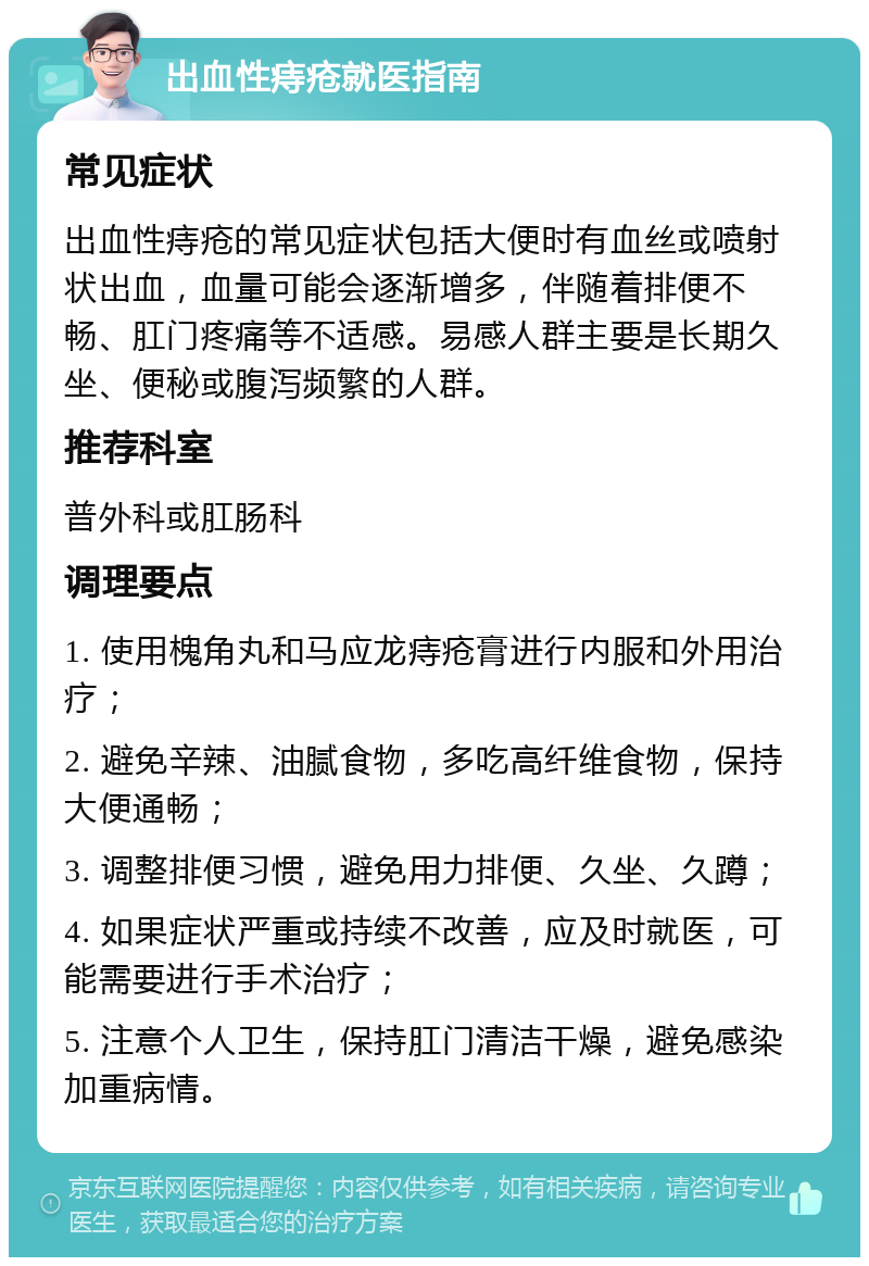 出血性痔疮就医指南 常见症状 出血性痔疮的常见症状包括大便时有血丝或喷射状出血，血量可能会逐渐增多，伴随着排便不畅、肛门疼痛等不适感。易感人群主要是长期久坐、便秘或腹泻频繁的人群。 推荐科室 普外科或肛肠科 调理要点 1. 使用槐角丸和马应龙痔疮膏进行内服和外用治疗； 2. 避免辛辣、油腻食物，多吃高纤维食物，保持大便通畅； 3. 调整排便习惯，避免用力排便、久坐、久蹲； 4. 如果症状严重或持续不改善，应及时就医，可能需要进行手术治疗； 5. 注意个人卫生，保持肛门清洁干燥，避免感染加重病情。