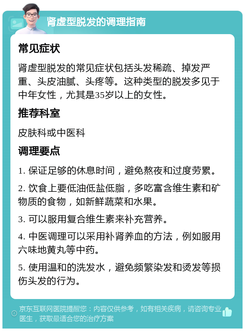 肾虚型脱发的调理指南 常见症状 肾虚型脱发的常见症状包括头发稀疏、掉发严重、头皮油腻、头疼等。这种类型的脱发多见于中年女性，尤其是35岁以上的女性。 推荐科室 皮肤科或中医科 调理要点 1. 保证足够的休息时间，避免熬夜和过度劳累。 2. 饮食上要低油低盐低脂，多吃富含维生素和矿物质的食物，如新鲜蔬菜和水果。 3. 可以服用复合维生素来补充营养。 4. 中医调理可以采用补肾养血的方法，例如服用六味地黄丸等中药。 5. 使用温和的洗发水，避免频繁染发和烫发等损伤头发的行为。