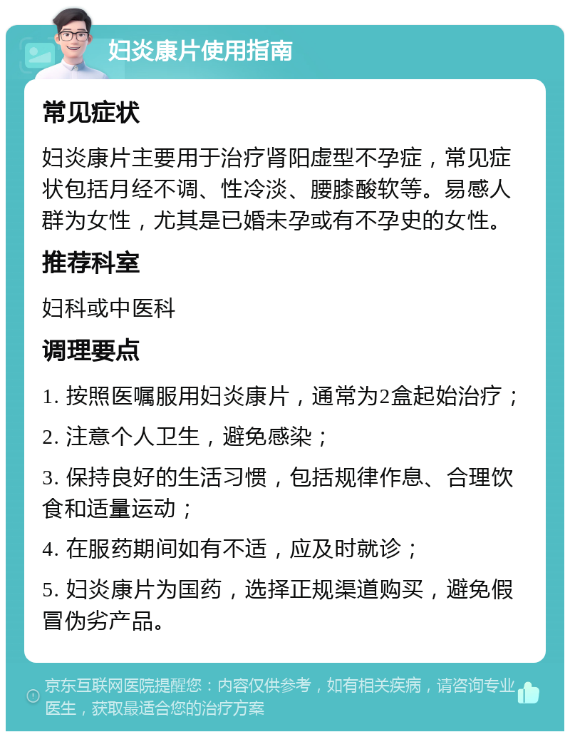 妇炎康片使用指南 常见症状 妇炎康片主要用于治疗肾阳虚型不孕症，常见症状包括月经不调、性冷淡、腰膝酸软等。易感人群为女性，尤其是已婚未孕或有不孕史的女性。 推荐科室 妇科或中医科 调理要点 1. 按照医嘱服用妇炎康片，通常为2盒起始治疗； 2. 注意个人卫生，避免感染； 3. 保持良好的生活习惯，包括规律作息、合理饮食和适量运动； 4. 在服药期间如有不适，应及时就诊； 5. 妇炎康片为国药，选择正规渠道购买，避免假冒伪劣产品。