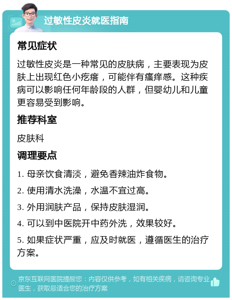 过敏性皮炎就医指南 常见症状 过敏性皮炎是一种常见的皮肤病，主要表现为皮肤上出现红色小疙瘩，可能伴有瘙痒感。这种疾病可以影响任何年龄段的人群，但婴幼儿和儿童更容易受到影响。 推荐科室 皮肤科 调理要点 1. 母亲饮食清淡，避免香辣油炸食物。 2. 使用清水洗澡，水温不宜过高。 3. 外用润肤产品，保持皮肤湿润。 4. 可以到中医院开中药外洗，效果较好。 5. 如果症状严重，应及时就医，遵循医生的治疗方案。