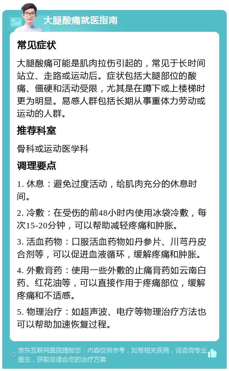 大腿酸痛就医指南 常见症状 大腿酸痛可能是肌肉拉伤引起的，常见于长时间站立、走路或运动后。症状包括大腿部位的酸痛、僵硬和活动受限，尤其是在蹲下或上楼梯时更为明显。易感人群包括长期从事重体力劳动或运动的人群。 推荐科室 骨科或运动医学科 调理要点 1. 休息：避免过度活动，给肌肉充分的休息时间。 2. 冷敷：在受伤的前48小时内使用冰袋冷敷，每次15-20分钟，可以帮助减轻疼痛和肿胀。 3. 活血药物：口服活血药物如丹参片、川芎丹皮合剂等，可以促进血液循环，缓解疼痛和肿胀。 4. 外敷膏药：使用一些外敷的止痛膏药如云南白药、红花油等，可以直接作用于疼痛部位，缓解疼痛和不适感。 5. 物理治疗：如超声波、电疗等物理治疗方法也可以帮助加速恢复过程。