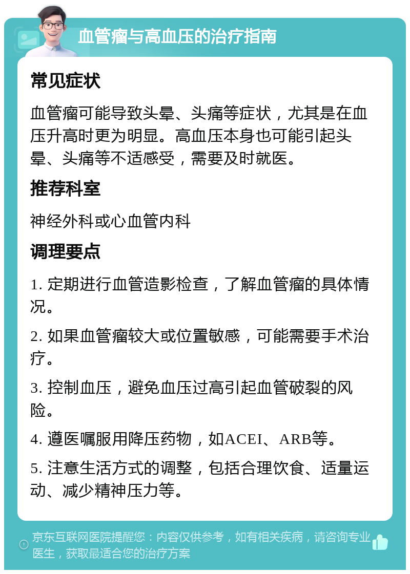 血管瘤与高血压的治疗指南 常见症状 血管瘤可能导致头晕、头痛等症状，尤其是在血压升高时更为明显。高血压本身也可能引起头晕、头痛等不适感受，需要及时就医。 推荐科室 神经外科或心血管内科 调理要点 1. 定期进行血管造影检查，了解血管瘤的具体情况。 2. 如果血管瘤较大或位置敏感，可能需要手术治疗。 3. 控制血压，避免血压过高引起血管破裂的风险。 4. 遵医嘱服用降压药物，如ACEI、ARB等。 5. 注意生活方式的调整，包括合理饮食、适量运动、减少精神压力等。