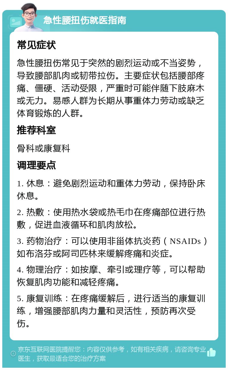 急性腰扭伤就医指南 常见症状 急性腰扭伤常见于突然的剧烈运动或不当姿势，导致腰部肌肉或韧带拉伤。主要症状包括腰部疼痛、僵硬、活动受限，严重时可能伴随下肢麻木或无力。易感人群为长期从事重体力劳动或缺乏体育锻炼的人群。 推荐科室 骨科或康复科 调理要点 1. 休息：避免剧烈运动和重体力劳动，保持卧床休息。 2. 热敷：使用热水袋或热毛巾在疼痛部位进行热敷，促进血液循环和肌肉放松。 3. 药物治疗：可以使用非甾体抗炎药（NSAIDs）如布洛芬或阿司匹林来缓解疼痛和炎症。 4. 物理治疗：如按摩、牵引或理疗等，可以帮助恢复肌肉功能和减轻疼痛。 5. 康复训练：在疼痛缓解后，进行适当的康复训练，增强腰部肌肉力量和灵活性，预防再次受伤。