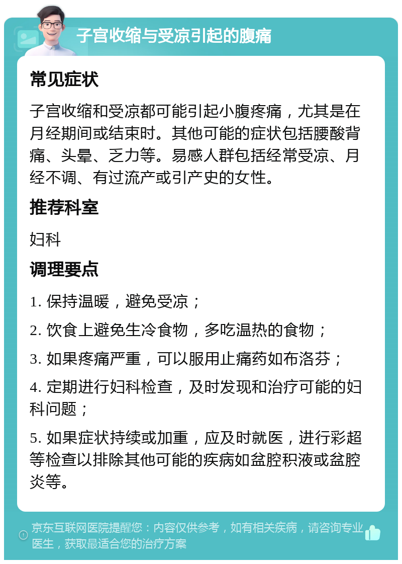 子宫收缩与受凉引起的腹痛 常见症状 子宫收缩和受凉都可能引起小腹疼痛，尤其是在月经期间或结束时。其他可能的症状包括腰酸背痛、头晕、乏力等。易感人群包括经常受凉、月经不调、有过流产或引产史的女性。 推荐科室 妇科 调理要点 1. 保持温暖，避免受凉； 2. 饮食上避免生冷食物，多吃温热的食物； 3. 如果疼痛严重，可以服用止痛药如布洛芬； 4. 定期进行妇科检查，及时发现和治疗可能的妇科问题； 5. 如果症状持续或加重，应及时就医，进行彩超等检查以排除其他可能的疾病如盆腔积液或盆腔炎等。