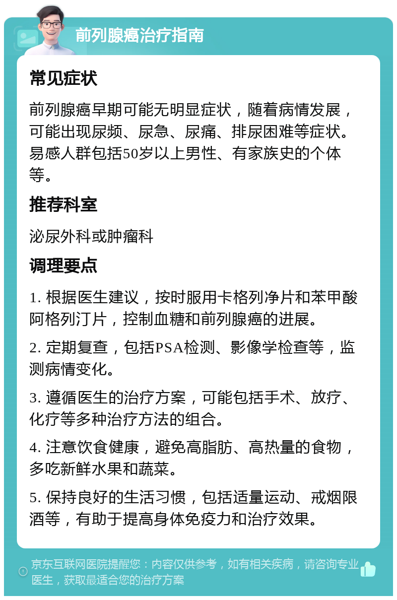 前列腺癌治疗指南 常见症状 前列腺癌早期可能无明显症状，随着病情发展，可能出现尿频、尿急、尿痛、排尿困难等症状。易感人群包括50岁以上男性、有家族史的个体等。 推荐科室 泌尿外科或肿瘤科 调理要点 1. 根据医生建议，按时服用卡格列净片和苯甲酸阿格列汀片，控制血糖和前列腺癌的进展。 2. 定期复查，包括PSA检测、影像学检查等，监测病情变化。 3. 遵循医生的治疗方案，可能包括手术、放疗、化疗等多种治疗方法的组合。 4. 注意饮食健康，避免高脂肪、高热量的食物，多吃新鲜水果和蔬菜。 5. 保持良好的生活习惯，包括适量运动、戒烟限酒等，有助于提高身体免疫力和治疗效果。