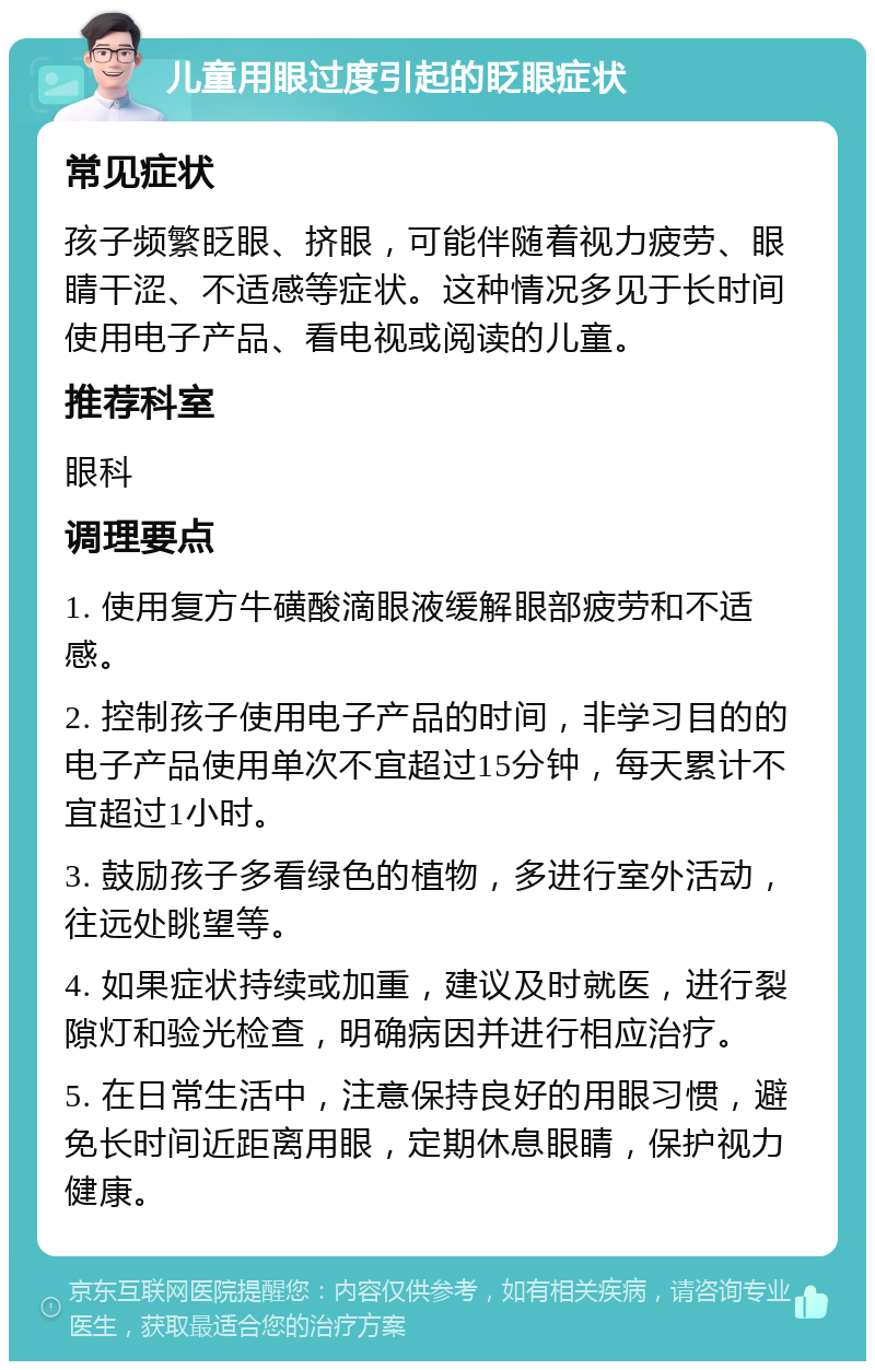 儿童用眼过度引起的眨眼症状 常见症状 孩子频繁眨眼、挤眼，可能伴随着视力疲劳、眼睛干涩、不适感等症状。这种情况多见于长时间使用电子产品、看电视或阅读的儿童。 推荐科室 眼科 调理要点 1. 使用复方牛磺酸滴眼液缓解眼部疲劳和不适感。 2. 控制孩子使用电子产品的时间，非学习目的的电子产品使用单次不宜超过15分钟，每天累计不宜超过1小时。 3. 鼓励孩子多看绿色的植物，多进行室外活动，往远处眺望等。 4. 如果症状持续或加重，建议及时就医，进行裂隙灯和验光检查，明确病因并进行相应治疗。 5. 在日常生活中，注意保持良好的用眼习惯，避免长时间近距离用眼，定期休息眼睛，保护视力健康。