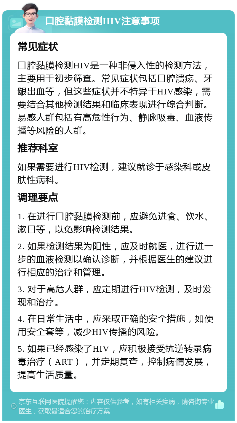 口腔黏膜检测HIV注意事项 常见症状 口腔黏膜检测HIV是一种非侵入性的检测方法，主要用于初步筛查。常见症状包括口腔溃疡、牙龈出血等，但这些症状并不特异于HIV感染，需要结合其他检测结果和临床表现进行综合判断。易感人群包括有高危性行为、静脉吸毒、血液传播等风险的人群。 推荐科室 如果需要进行HIV检测，建议就诊于感染科或皮肤性病科。 调理要点 1. 在进行口腔黏膜检测前，应避免进食、饮水、漱口等，以免影响检测结果。 2. 如果检测结果为阳性，应及时就医，进行进一步的血液检测以确认诊断，并根据医生的建议进行相应的治疗和管理。 3. 对于高危人群，应定期进行HIV检测，及时发现和治疗。 4. 在日常生活中，应采取正确的安全措施，如使用安全套等，减少HIV传播的风险。 5. 如果已经感染了HIV，应积极接受抗逆转录病毒治疗（ART），并定期复查，控制病情发展，提高生活质量。