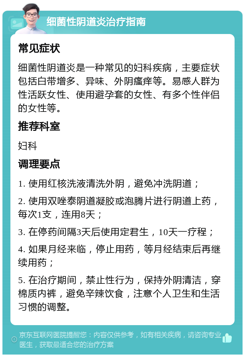 细菌性阴道炎治疗指南 常见症状 细菌性阴道炎是一种常见的妇科疾病，主要症状包括白带增多、异味、外阴瘙痒等。易感人群为性活跃女性、使用避孕套的女性、有多个性伴侣的女性等。 推荐科室 妇科 调理要点 1. 使用红核洗液清洗外阴，避免冲洗阴道； 2. 使用双唑泰阴道凝胶或泡腾片进行阴道上药，每次1支，连用8天； 3. 在停药间隔3天后使用定君生，10天一疗程； 4. 如果月经来临，停止用药，等月经结束后再继续用药； 5. 在治疗期间，禁止性行为，保持外阴清洁，穿棉质内裤，避免辛辣饮食，注意个人卫生和生活习惯的调整。