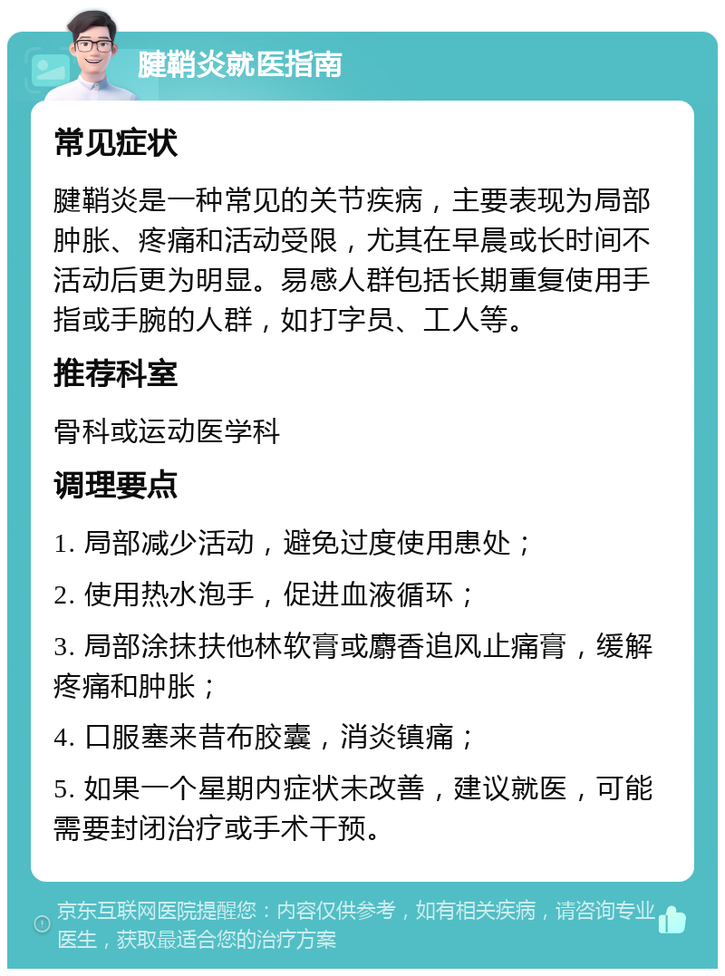 腱鞘炎就医指南 常见症状 腱鞘炎是一种常见的关节疾病，主要表现为局部肿胀、疼痛和活动受限，尤其在早晨或长时间不活动后更为明显。易感人群包括长期重复使用手指或手腕的人群，如打字员、工人等。 推荐科室 骨科或运动医学科 调理要点 1. 局部减少活动，避免过度使用患处； 2. 使用热水泡手，促进血液循环； 3. 局部涂抹扶他林软膏或麝香追风止痛膏，缓解疼痛和肿胀； 4. 口服塞来昔布胶囊，消炎镇痛； 5. 如果一个星期内症状未改善，建议就医，可能需要封闭治疗或手术干预。