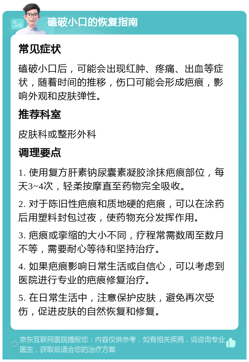 磕破小口的恢复指南 常见症状 磕破小口后，可能会出现红肿、疼痛、出血等症状，随着时间的推移，伤口可能会形成疤痕，影响外观和皮肤弹性。 推荐科室 皮肤科或整形外科 调理要点 1. 使用复方肝素钠尿囊素凝胶涂抹疤痕部位，每天3~4次，轻柔按摩直至药物完全吸收。 2. 对于陈旧性疤痕和质地硬的疤痕，可以在涂药后用塑料封包过夜，使药物充分发挥作用。 3. 疤痕或挛缩的大小不同，疗程常需数周至数月不等，需要耐心等待和坚持治疗。 4. 如果疤痕影响日常生活或自信心，可以考虑到医院进行专业的疤痕修复治疗。 5. 在日常生活中，注意保护皮肤，避免再次受伤，促进皮肤的自然恢复和修复。