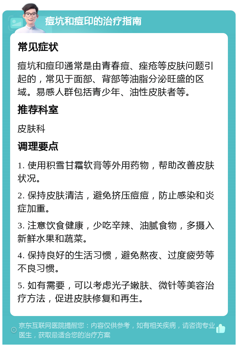 痘坑和痘印的治疗指南 常见症状 痘坑和痘印通常是由青春痘、痤疮等皮肤问题引起的，常见于面部、背部等油脂分泌旺盛的区域。易感人群包括青少年、油性皮肤者等。 推荐科室 皮肤科 调理要点 1. 使用积雪甘霜软膏等外用药物，帮助改善皮肤状况。 2. 保持皮肤清洁，避免挤压痘痘，防止感染和炎症加重。 3. 注意饮食健康，少吃辛辣、油腻食物，多摄入新鲜水果和蔬菜。 4. 保持良好的生活习惯，避免熬夜、过度疲劳等不良习惯。 5. 如有需要，可以考虑光子嫩肤、微针等美容治疗方法，促进皮肤修复和再生。