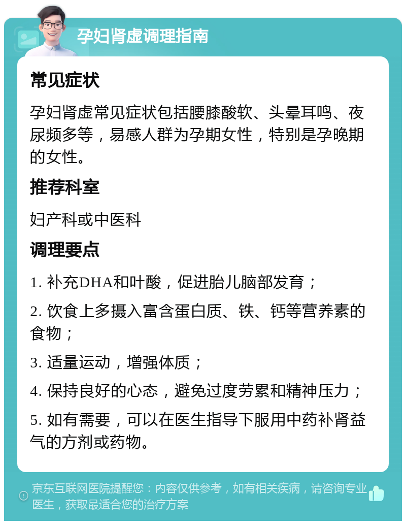 孕妇肾虚调理指南 常见症状 孕妇肾虚常见症状包括腰膝酸软、头晕耳鸣、夜尿频多等，易感人群为孕期女性，特别是孕晚期的女性。 推荐科室 妇产科或中医科 调理要点 1. 补充DHA和叶酸，促进胎儿脑部发育； 2. 饮食上多摄入富含蛋白质、铁、钙等营养素的食物； 3. 适量运动，增强体质； 4. 保持良好的心态，避免过度劳累和精神压力； 5. 如有需要，可以在医生指导下服用中药补肾益气的方剂或药物。