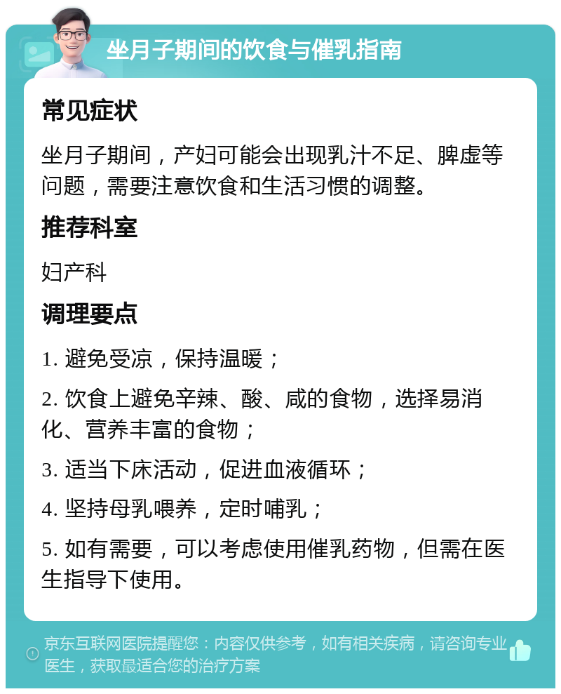 坐月子期间的饮食与催乳指南 常见症状 坐月子期间，产妇可能会出现乳汁不足、脾虚等问题，需要注意饮食和生活习惯的调整。 推荐科室 妇产科 调理要点 1. 避免受凉，保持温暖； 2. 饮食上避免辛辣、酸、咸的食物，选择易消化、营养丰富的食物； 3. 适当下床活动，促进血液循环； 4. 坚持母乳喂养，定时哺乳； 5. 如有需要，可以考虑使用催乳药物，但需在医生指导下使用。