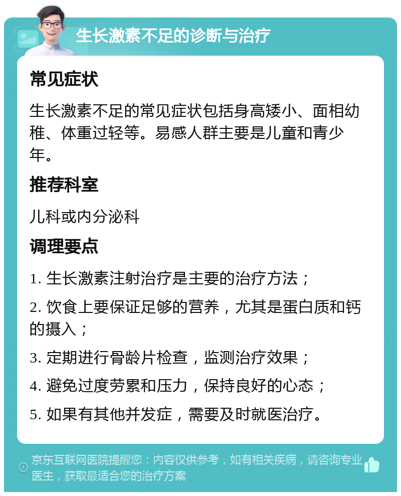 生长激素不足的诊断与治疗 常见症状 生长激素不足的常见症状包括身高矮小、面相幼稚、体重过轻等。易感人群主要是儿童和青少年。 推荐科室 儿科或内分泌科 调理要点 1. 生长激素注射治疗是主要的治疗方法； 2. 饮食上要保证足够的营养，尤其是蛋白质和钙的摄入； 3. 定期进行骨龄片检查，监测治疗效果； 4. 避免过度劳累和压力，保持良好的心态； 5. 如果有其他并发症，需要及时就医治疗。