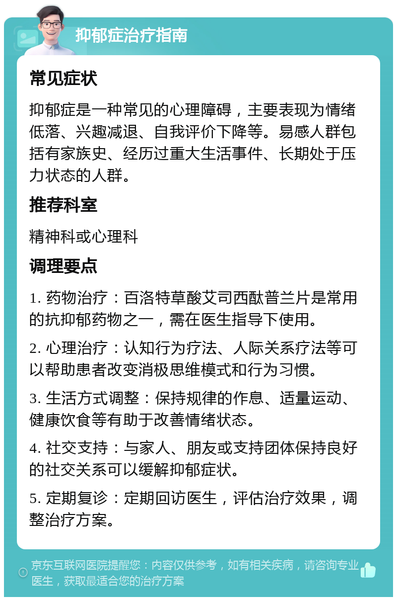 抑郁症治疗指南 常见症状 抑郁症是一种常见的心理障碍，主要表现为情绪低落、兴趣减退、自我评价下降等。易感人群包括有家族史、经历过重大生活事件、长期处于压力状态的人群。 推荐科室 精神科或心理科 调理要点 1. 药物治疗：百洛特草酸艾司西酞普兰片是常用的抗抑郁药物之一，需在医生指导下使用。 2. 心理治疗：认知行为疗法、人际关系疗法等可以帮助患者改变消极思维模式和行为习惯。 3. 生活方式调整：保持规律的作息、适量运动、健康饮食等有助于改善情绪状态。 4. 社交支持：与家人、朋友或支持团体保持良好的社交关系可以缓解抑郁症状。 5. 定期复诊：定期回访医生，评估治疗效果，调整治疗方案。