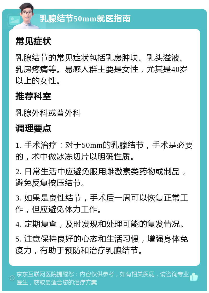 乳腺结节50mm就医指南 常见症状 乳腺结节的常见症状包括乳房肿块、乳头溢液、乳房疼痛等。易感人群主要是女性，尤其是40岁以上的女性。 推荐科室 乳腺外科或普外科 调理要点 1. 手术治疗：对于50mm的乳腺结节，手术是必要的，术中做冰冻切片以明确性质。 2. 日常生活中应避免服用雌激素类药物或制品，避免反复按压结节。 3. 如果是良性结节，手术后一周可以恢复正常工作，但应避免体力工作。 4. 定期复查，及时发现和处理可能的复发情况。 5. 注意保持良好的心态和生活习惯，增强身体免疫力，有助于预防和治疗乳腺结节。