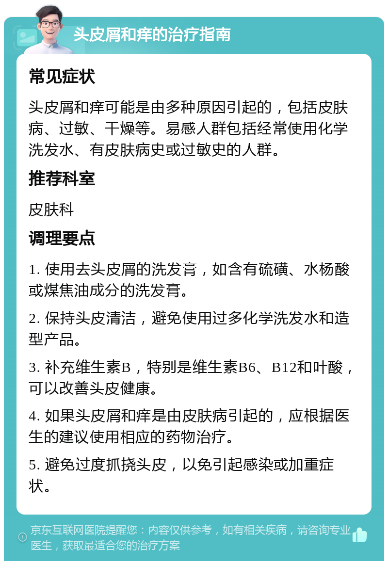 头皮屑和痒的治疗指南 常见症状 头皮屑和痒可能是由多种原因引起的，包括皮肤病、过敏、干燥等。易感人群包括经常使用化学洗发水、有皮肤病史或过敏史的人群。 推荐科室 皮肤科 调理要点 1. 使用去头皮屑的洗发膏，如含有硫磺、水杨酸或煤焦油成分的洗发膏。 2. 保持头皮清洁，避免使用过多化学洗发水和造型产品。 3. 补充维生素B，特别是维生素B6、B12和叶酸，可以改善头皮健康。 4. 如果头皮屑和痒是由皮肤病引起的，应根据医生的建议使用相应的药物治疗。 5. 避免过度抓挠头皮，以免引起感染或加重症状。