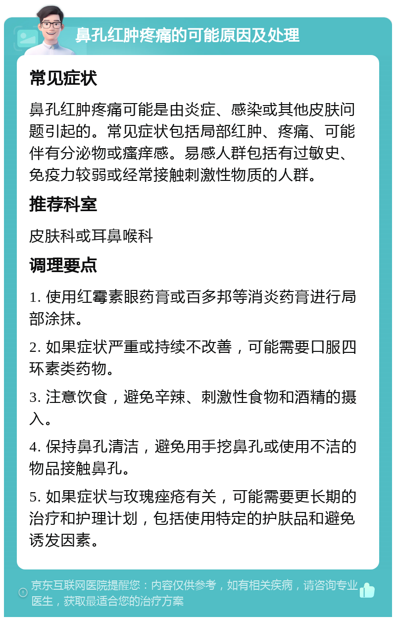 鼻孔红肿疼痛的可能原因及处理 常见症状 鼻孔红肿疼痛可能是由炎症、感染或其他皮肤问题引起的。常见症状包括局部红肿、疼痛、可能伴有分泌物或瘙痒感。易感人群包括有过敏史、免疫力较弱或经常接触刺激性物质的人群。 推荐科室 皮肤科或耳鼻喉科 调理要点 1. 使用红霉素眼药膏或百多邦等消炎药膏进行局部涂抹。 2. 如果症状严重或持续不改善，可能需要口服四环素类药物。 3. 注意饮食，避免辛辣、刺激性食物和酒精的摄入。 4. 保持鼻孔清洁，避免用手挖鼻孔或使用不洁的物品接触鼻孔。 5. 如果症状与玫瑰痤疮有关，可能需要更长期的治疗和护理计划，包括使用特定的护肤品和避免诱发因素。