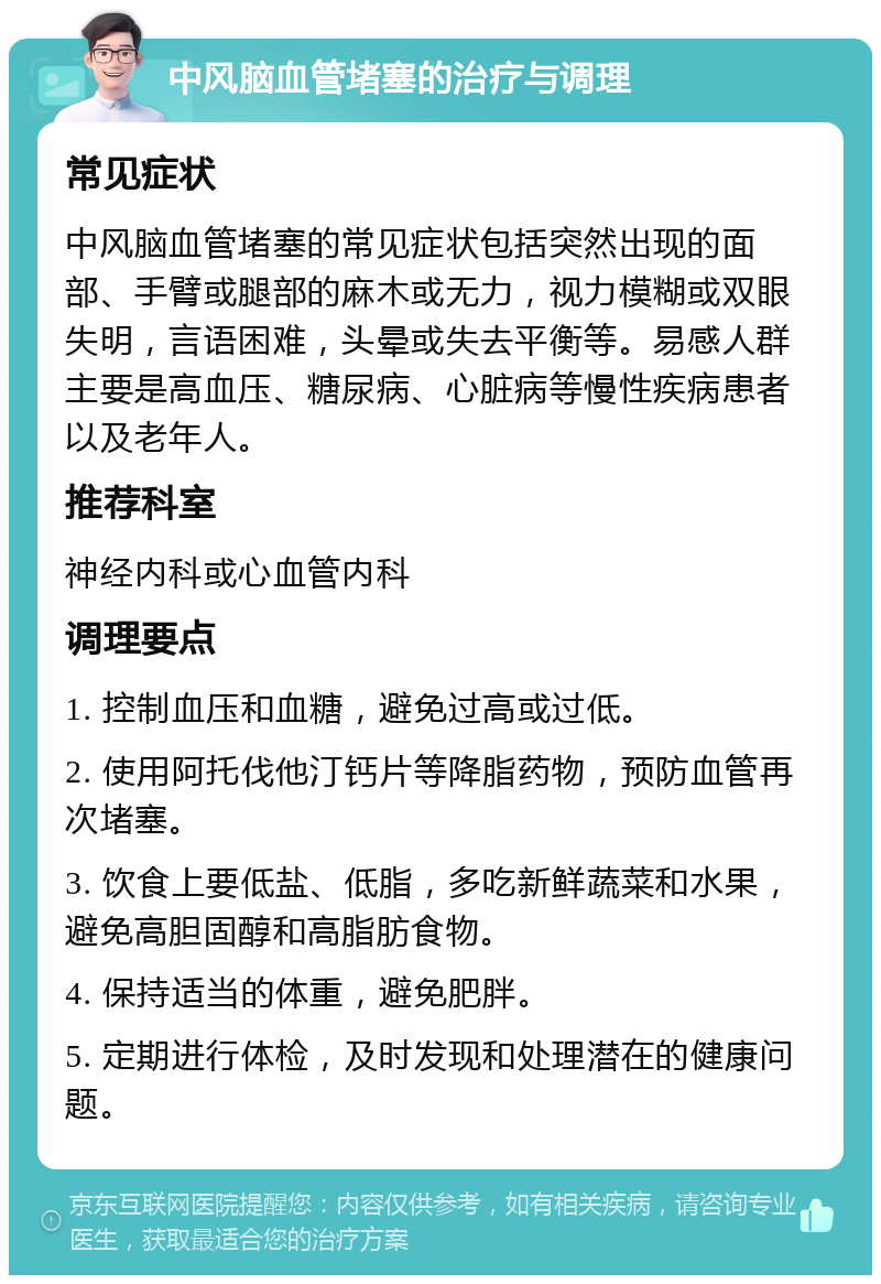 中风脑血管堵塞的治疗与调理 常见症状 中风脑血管堵塞的常见症状包括突然出现的面部、手臂或腿部的麻木或无力，视力模糊或双眼失明，言语困难，头晕或失去平衡等。易感人群主要是高血压、糖尿病、心脏病等慢性疾病患者以及老年人。 推荐科室 神经内科或心血管内科 调理要点 1. 控制血压和血糖，避免过高或过低。 2. 使用阿托伐他汀钙片等降脂药物，预防血管再次堵塞。 3. 饮食上要低盐、低脂，多吃新鲜蔬菜和水果，避免高胆固醇和高脂肪食物。 4. 保持适当的体重，避免肥胖。 5. 定期进行体检，及时发现和处理潜在的健康问题。