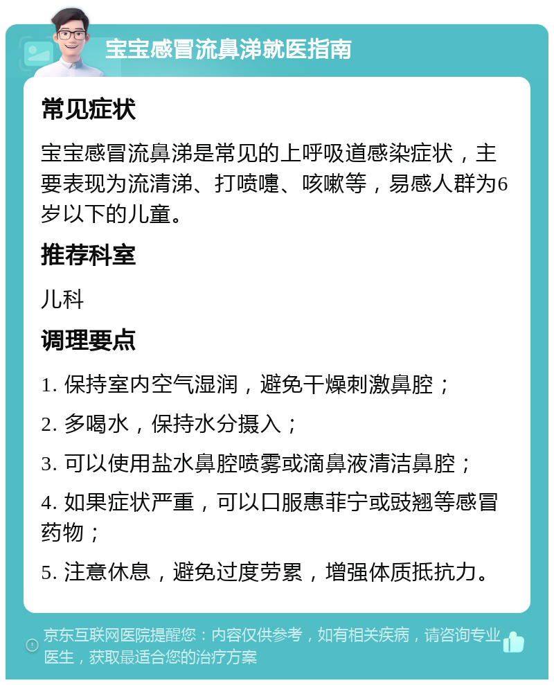 宝宝感冒流鼻涕就医指南 常见症状 宝宝感冒流鼻涕是常见的上呼吸道感染症状，主要表现为流清涕、打喷嚏、咳嗽等，易感人群为6岁以下的儿童。 推荐科室 儿科 调理要点 1. 保持室内空气湿润，避免干燥刺激鼻腔； 2. 多喝水，保持水分摄入； 3. 可以使用盐水鼻腔喷雾或滴鼻液清洁鼻腔； 4. 如果症状严重，可以口服惠菲宁或豉翘等感冒药物； 5. 注意休息，避免过度劳累，增强体质抵抗力。