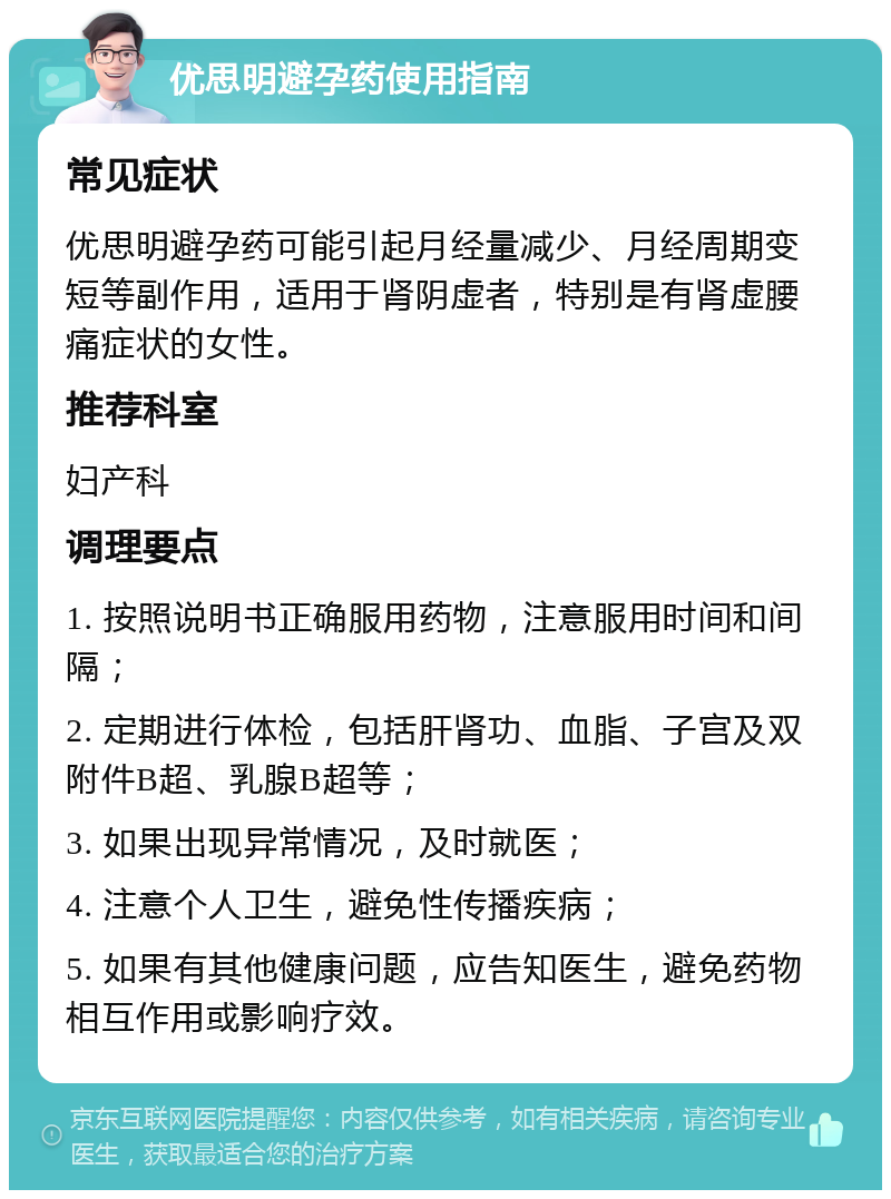 优思明避孕药使用指南 常见症状 优思明避孕药可能引起月经量减少、月经周期变短等副作用，适用于肾阴虚者，特别是有肾虚腰痛症状的女性。 推荐科室 妇产科 调理要点 1. 按照说明书正确服用药物，注意服用时间和间隔； 2. 定期进行体检，包括肝肾功、血脂、子宫及双附件B超、乳腺B超等； 3. 如果出现异常情况，及时就医； 4. 注意个人卫生，避免性传播疾病； 5. 如果有其他健康问题，应告知医生，避免药物相互作用或影响疗效。