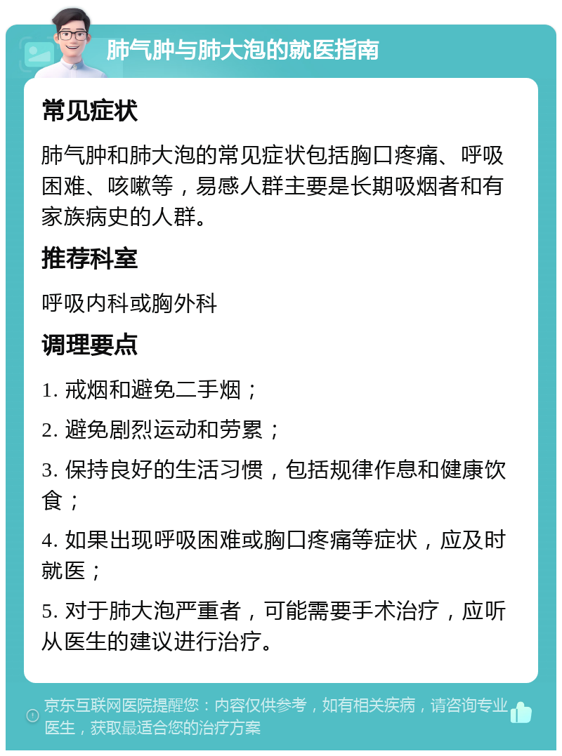 肺气肿与肺大泡的就医指南 常见症状 肺气肿和肺大泡的常见症状包括胸口疼痛、呼吸困难、咳嗽等，易感人群主要是长期吸烟者和有家族病史的人群。 推荐科室 呼吸内科或胸外科 调理要点 1. 戒烟和避免二手烟； 2. 避免剧烈运动和劳累； 3. 保持良好的生活习惯，包括规律作息和健康饮食； 4. 如果出现呼吸困难或胸口疼痛等症状，应及时就医； 5. 对于肺大泡严重者，可能需要手术治疗，应听从医生的建议进行治疗。