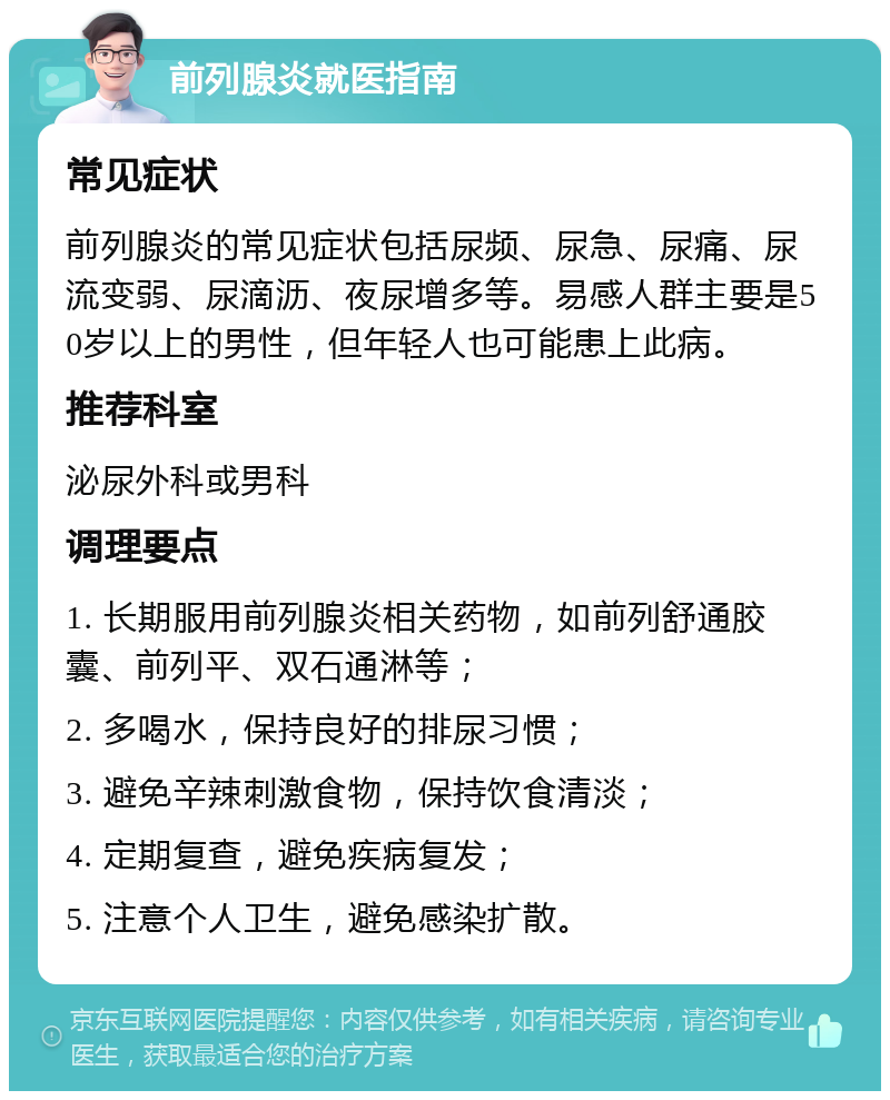 前列腺炎就医指南 常见症状 前列腺炎的常见症状包括尿频、尿急、尿痛、尿流变弱、尿滴沥、夜尿增多等。易感人群主要是50岁以上的男性，但年轻人也可能患上此病。 推荐科室 泌尿外科或男科 调理要点 1. 长期服用前列腺炎相关药物，如前列舒通胶囊、前列平、双石通淋等； 2. 多喝水，保持良好的排尿习惯； 3. 避免辛辣刺激食物，保持饮食清淡； 4. 定期复查，避免疾病复发； 5. 注意个人卫生，避免感染扩散。