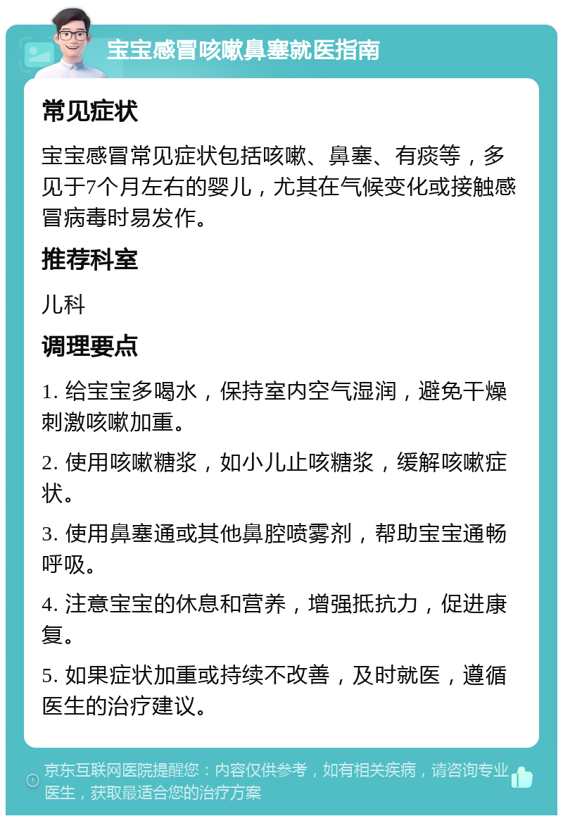 宝宝感冒咳嗽鼻塞就医指南 常见症状 宝宝感冒常见症状包括咳嗽、鼻塞、有痰等，多见于7个月左右的婴儿，尤其在气候变化或接触感冒病毒时易发作。 推荐科室 儿科 调理要点 1. 给宝宝多喝水，保持室内空气湿润，避免干燥刺激咳嗽加重。 2. 使用咳嗽糖浆，如小儿止咳糖浆，缓解咳嗽症状。 3. 使用鼻塞通或其他鼻腔喷雾剂，帮助宝宝通畅呼吸。 4. 注意宝宝的休息和营养，增强抵抗力，促进康复。 5. 如果症状加重或持续不改善，及时就医，遵循医生的治疗建议。