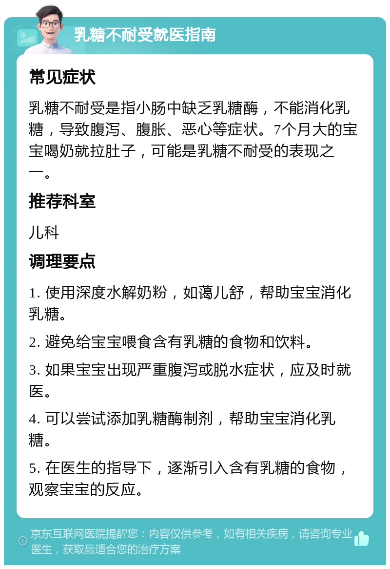 乳糖不耐受就医指南 常见症状 乳糖不耐受是指小肠中缺乏乳糖酶，不能消化乳糖，导致腹泻、腹胀、恶心等症状。7个月大的宝宝喝奶就拉肚子，可能是乳糖不耐受的表现之一。 推荐科室 儿科 调理要点 1. 使用深度水解奶粉，如蔼儿舒，帮助宝宝消化乳糖。 2. 避免给宝宝喂食含有乳糖的食物和饮料。 3. 如果宝宝出现严重腹泻或脱水症状，应及时就医。 4. 可以尝试添加乳糖酶制剂，帮助宝宝消化乳糖。 5. 在医生的指导下，逐渐引入含有乳糖的食物，观察宝宝的反应。