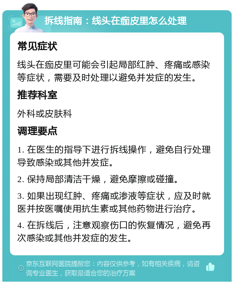 拆线指南：线头在痂皮里怎么处理 常见症状 线头在痂皮里可能会引起局部红肿、疼痛或感染等症状，需要及时处理以避免并发症的发生。 推荐科室 外科或皮肤科 调理要点 1. 在医生的指导下进行拆线操作，避免自行处理导致感染或其他并发症。 2. 保持局部清洁干燥，避免摩擦或碰撞。 3. 如果出现红肿、疼痛或渗液等症状，应及时就医并按医嘱使用抗生素或其他药物进行治疗。 4. 在拆线后，注意观察伤口的恢复情况，避免再次感染或其他并发症的发生。