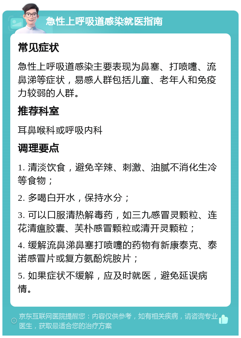 急性上呼吸道感染就医指南 常见症状 急性上呼吸道感染主要表现为鼻塞、打喷嚏、流鼻涕等症状，易感人群包括儿童、老年人和免疫力较弱的人群。 推荐科室 耳鼻喉科或呼吸内科 调理要点 1. 清淡饮食，避免辛辣、刺激、油腻不消化生冷等食物； 2. 多喝白开水，保持水分； 3. 可以口服清热解毒药，如三九感冒灵颗粒、连花清瘟胶囊、芙朴感冒颗粒或清开灵颗粒； 4. 缓解流鼻涕鼻塞打喷嚏的药物有新康泰克、泰诺感冒片或复方氨酚烷胺片； 5. 如果症状不缓解，应及时就医，避免延误病情。