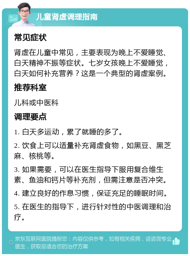 儿童肾虚调理指南 常见症状 肾虚在儿童中常见，主要表现为晚上不爱睡觉、白天精神不振等症状。七岁女孩晚上不爱睡觉，白天如何补充营养？这是一个典型的肾虚案例。 推荐科室 儿科或中医科 调理要点 1. 白天多运动，累了就睡的多了。 2. 饮食上可以适量补充肾虚食物，如黑豆、黑芝麻、核桃等。 3. 如果需要，可以在医生指导下服用复合维生素、鱼油和钙片等补充剂，但需注意是否冲突。 4. 建立良好的作息习惯，保证充足的睡眠时间。 5. 在医生的指导下，进行针对性的中医调理和治疗。