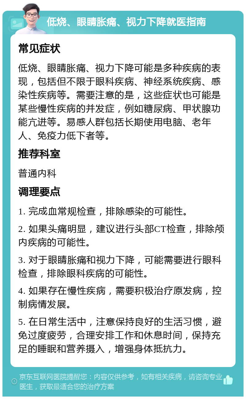 低烧、眼睛胀痛、视力下降就医指南 常见症状 低烧、眼睛胀痛、视力下降可能是多种疾病的表现，包括但不限于眼科疾病、神经系统疾病、感染性疾病等。需要注意的是，这些症状也可能是某些慢性疾病的并发症，例如糖尿病、甲状腺功能亢进等。易感人群包括长期使用电脑、老年人、免疫力低下者等。 推荐科室 普通内科 调理要点 1. 完成血常规检查，排除感染的可能性。 2. 如果头痛明显，建议进行头部CT检查，排除颅内疾病的可能性。 3. 对于眼睛胀痛和视力下降，可能需要进行眼科检查，排除眼科疾病的可能性。 4. 如果存在慢性疾病，需要积极治疗原发病，控制病情发展。 5. 在日常生活中，注意保持良好的生活习惯，避免过度疲劳，合理安排工作和休息时间，保持充足的睡眠和营养摄入，增强身体抵抗力。