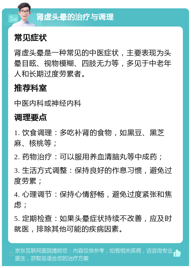 肾虚头晕的治疗与调理 常见症状 肾虚头晕是一种常见的中医症状，主要表现为头晕目眩、视物模糊、四肢无力等，多见于中老年人和长期过度劳累者。 推荐科室 中医内科或神经内科 调理要点 1. 饮食调理：多吃补肾的食物，如黑豆、黑芝麻、核桃等； 2. 药物治疗：可以服用养血清脑丸等中成药； 3. 生活方式调整：保持良好的作息习惯，避免过度劳累； 4. 心理调节：保持心情舒畅，避免过度紧张和焦虑； 5. 定期检查：如果头晕症状持续不改善，应及时就医，排除其他可能的疾病因素。