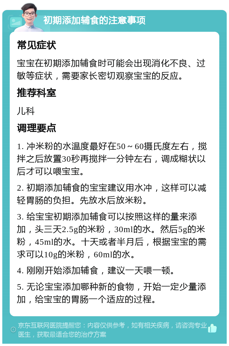 初期添加辅食的注意事项 常见症状 宝宝在初期添加辅食时可能会出现消化不良、过敏等症状，需要家长密切观察宝宝的反应。 推荐科室 儿科 调理要点 1. 冲米粉的水温度最好在50～60摄氏度左右，搅拌之后放置30秒再搅拌一分钟左右，调成糊状以后才可以喂宝宝。 2. 初期添加辅食的宝宝建议用水冲，这样可以减轻胃肠的负担。先放水后放米粉。 3. 给宝宝初期添加辅食可以按照这样的量来添加，头三天2.5g的米粉，30ml的水。然后5g的米粉，45ml的水。十天或者半月后，根据宝宝的需求可以10g的米粉，60ml的水。 4. 刚刚开始添加辅食，建议一天喂一顿。 5. 无论宝宝添加哪种新的食物，开始一定少量添加，给宝宝的胃肠一个适应的过程。