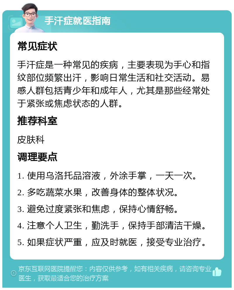 手汗症就医指南 常见症状 手汗症是一种常见的疾病，主要表现为手心和指纹部位频繁出汗，影响日常生活和社交活动。易感人群包括青少年和成年人，尤其是那些经常处于紧张或焦虑状态的人群。 推荐科室 皮肤科 调理要点 1. 使用乌洛托品溶液，外涂手掌，一天一次。 2. 多吃蔬菜水果，改善身体的整体状况。 3. 避免过度紧张和焦虑，保持心情舒畅。 4. 注意个人卫生，勤洗手，保持手部清洁干燥。 5. 如果症状严重，应及时就医，接受专业治疗。