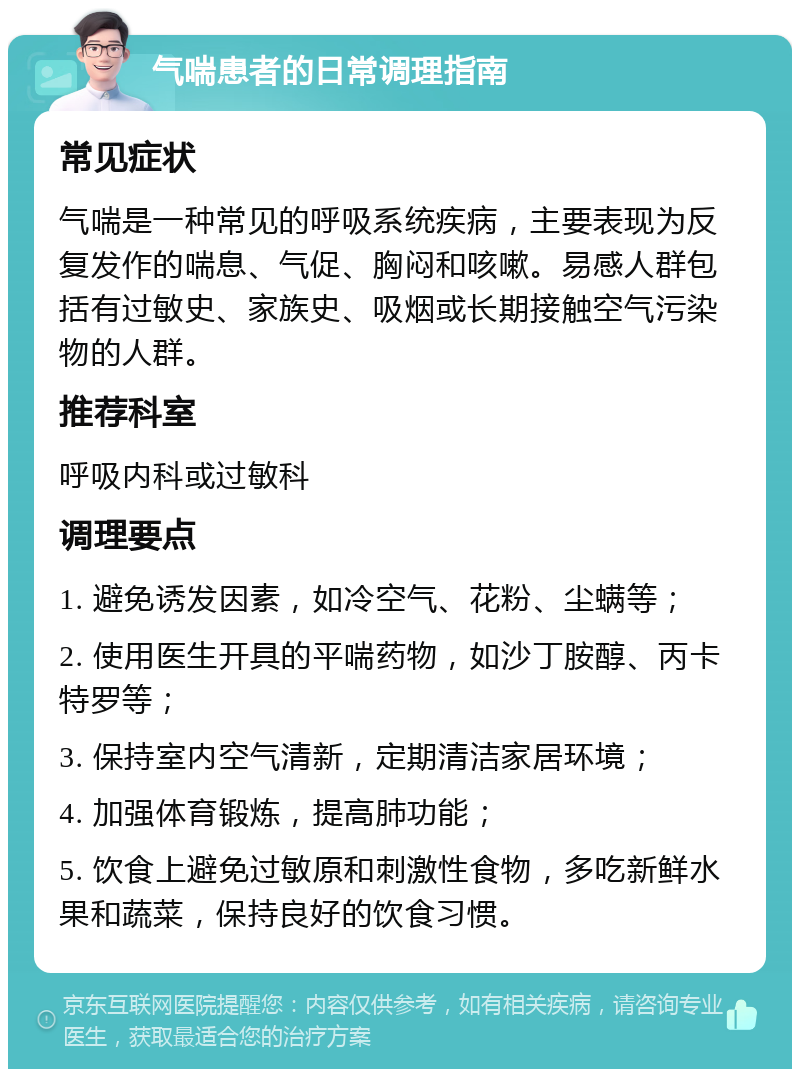 气喘患者的日常调理指南 常见症状 气喘是一种常见的呼吸系统疾病，主要表现为反复发作的喘息、气促、胸闷和咳嗽。易感人群包括有过敏史、家族史、吸烟或长期接触空气污染物的人群。 推荐科室 呼吸内科或过敏科 调理要点 1. 避免诱发因素，如冷空气、花粉、尘螨等； 2. 使用医生开具的平喘药物，如沙丁胺醇、丙卡特罗等； 3. 保持室内空气清新，定期清洁家居环境； 4. 加强体育锻炼，提高肺功能； 5. 饮食上避免过敏原和刺激性食物，多吃新鲜水果和蔬菜，保持良好的饮食习惯。