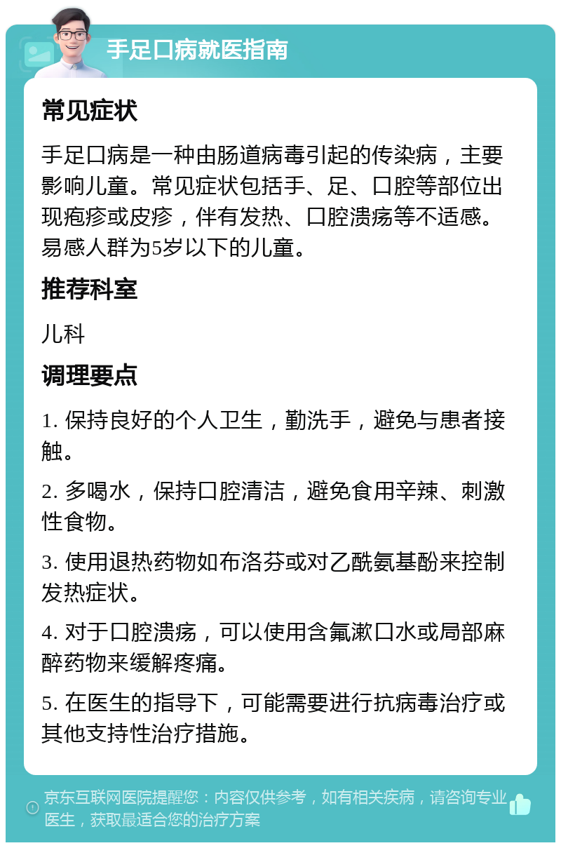 手足口病就医指南 常见症状 手足口病是一种由肠道病毒引起的传染病，主要影响儿童。常见症状包括手、足、口腔等部位出现疱疹或皮疹，伴有发热、口腔溃疡等不适感。易感人群为5岁以下的儿童。 推荐科室 儿科 调理要点 1. 保持良好的个人卫生，勤洗手，避免与患者接触。 2. 多喝水，保持口腔清洁，避免食用辛辣、刺激性食物。 3. 使用退热药物如布洛芬或对乙酰氨基酚来控制发热症状。 4. 对于口腔溃疡，可以使用含氟漱口水或局部麻醉药物来缓解疼痛。 5. 在医生的指导下，可能需要进行抗病毒治疗或其他支持性治疗措施。