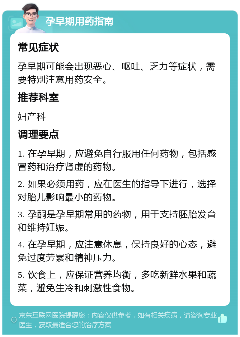 孕早期用药指南 常见症状 孕早期可能会出现恶心、呕吐、乏力等症状，需要特别注意用药安全。 推荐科室 妇产科 调理要点 1. 在孕早期，应避免自行服用任何药物，包括感冒药和治疗肾虚的药物。 2. 如果必须用药，应在医生的指导下进行，选择对胎儿影响最小的药物。 3. 孕酮是孕早期常用的药物，用于支持胚胎发育和维持妊娠。 4. 在孕早期，应注意休息，保持良好的心态，避免过度劳累和精神压力。 5. 饮食上，应保证营养均衡，多吃新鲜水果和蔬菜，避免生冷和刺激性食物。