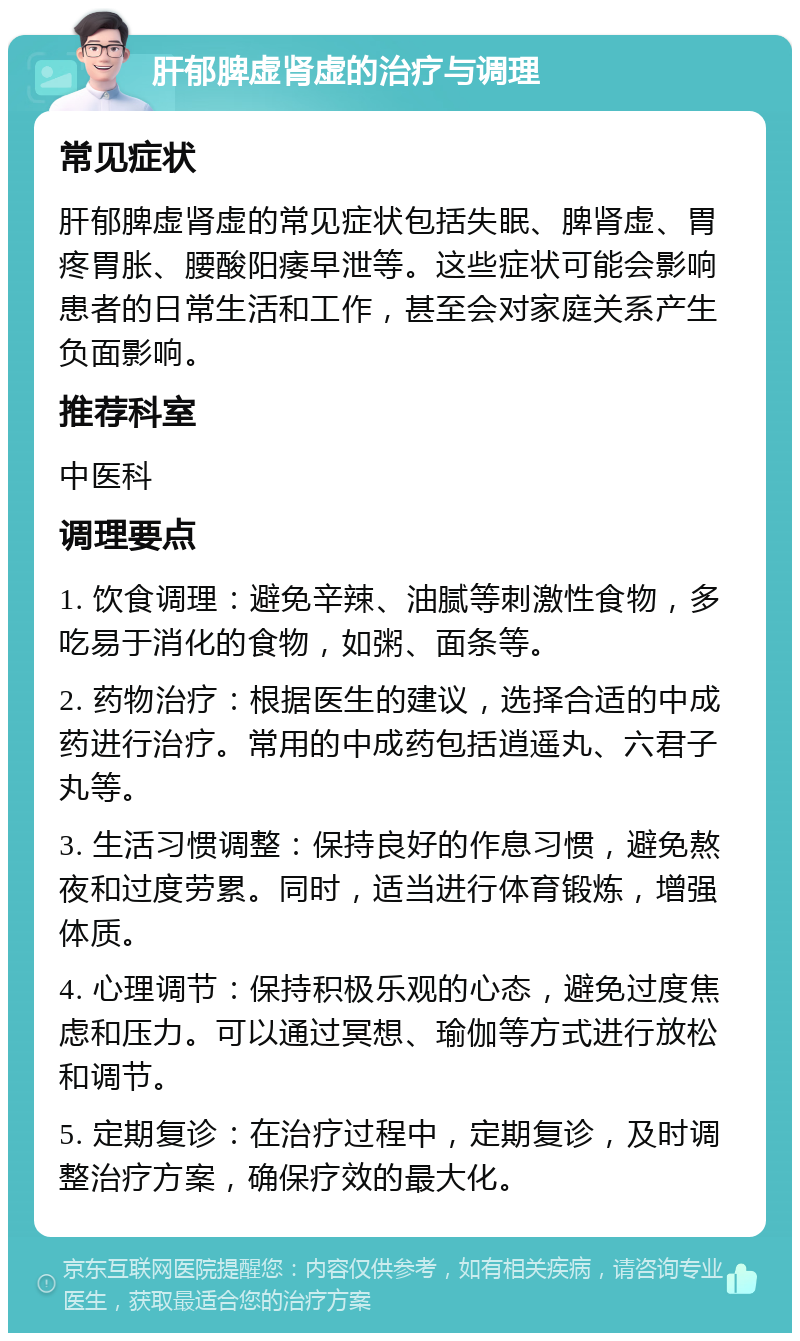 肝郁脾虚肾虚的治疗与调理 常见症状 肝郁脾虚肾虚的常见症状包括失眠、脾肾虚、胃疼胃胀、腰酸阳痿早泄等。这些症状可能会影响患者的日常生活和工作，甚至会对家庭关系产生负面影响。 推荐科室 中医科 调理要点 1. 饮食调理：避免辛辣、油腻等刺激性食物，多吃易于消化的食物，如粥、面条等。 2. 药物治疗：根据医生的建议，选择合适的中成药进行治疗。常用的中成药包括逍遥丸、六君子丸等。 3. 生活习惯调整：保持良好的作息习惯，避免熬夜和过度劳累。同时，适当进行体育锻炼，增强体质。 4. 心理调节：保持积极乐观的心态，避免过度焦虑和压力。可以通过冥想、瑜伽等方式进行放松和调节。 5. 定期复诊：在治疗过程中，定期复诊，及时调整治疗方案，确保疗效的最大化。