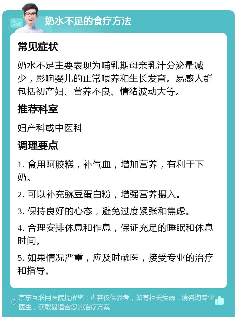 奶水不足的食疗方法 常见症状 奶水不足主要表现为哺乳期母亲乳汁分泌量减少，影响婴儿的正常喂养和生长发育。易感人群包括初产妇、营养不良、情绪波动大等。 推荐科室 妇产科或中医科 调理要点 1. 食用阿胶糕，补气血，增加营养，有利于下奶。 2. 可以补充豌豆蛋白粉，增强营养摄入。 3. 保持良好的心态，避免过度紧张和焦虑。 4. 合理安排休息和作息，保证充足的睡眠和休息时间。 5. 如果情况严重，应及时就医，接受专业的治疗和指导。