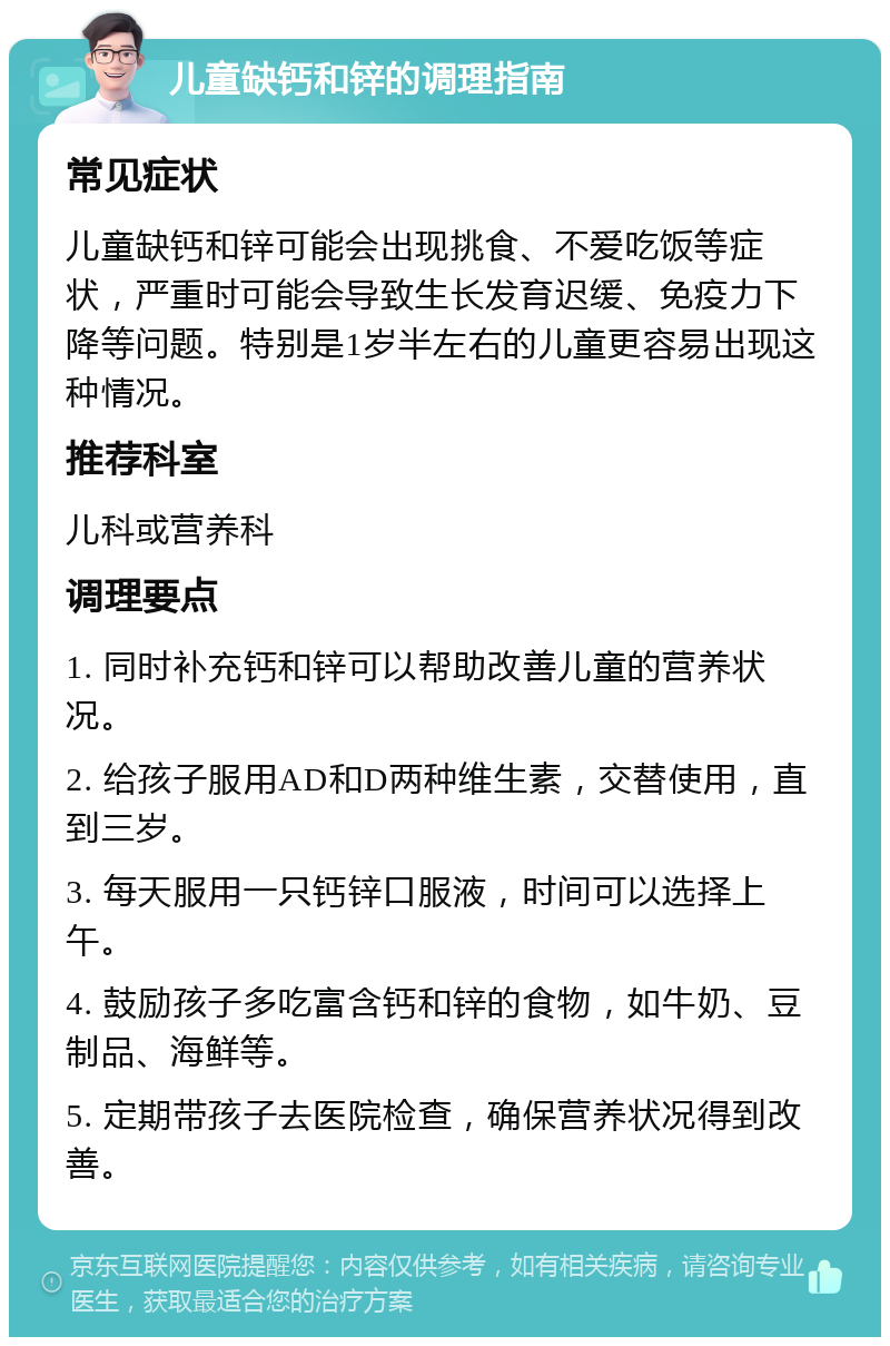 儿童缺钙和锌的调理指南 常见症状 儿童缺钙和锌可能会出现挑食、不爱吃饭等症状，严重时可能会导致生长发育迟缓、免疫力下降等问题。特别是1岁半左右的儿童更容易出现这种情况。 推荐科室 儿科或营养科 调理要点 1. 同时补充钙和锌可以帮助改善儿童的营养状况。 2. 给孩子服用AD和D两种维生素，交替使用，直到三岁。 3. 每天服用一只钙锌口服液，时间可以选择上午。 4. 鼓励孩子多吃富含钙和锌的食物，如牛奶、豆制品、海鲜等。 5. 定期带孩子去医院检查，确保营养状况得到改善。