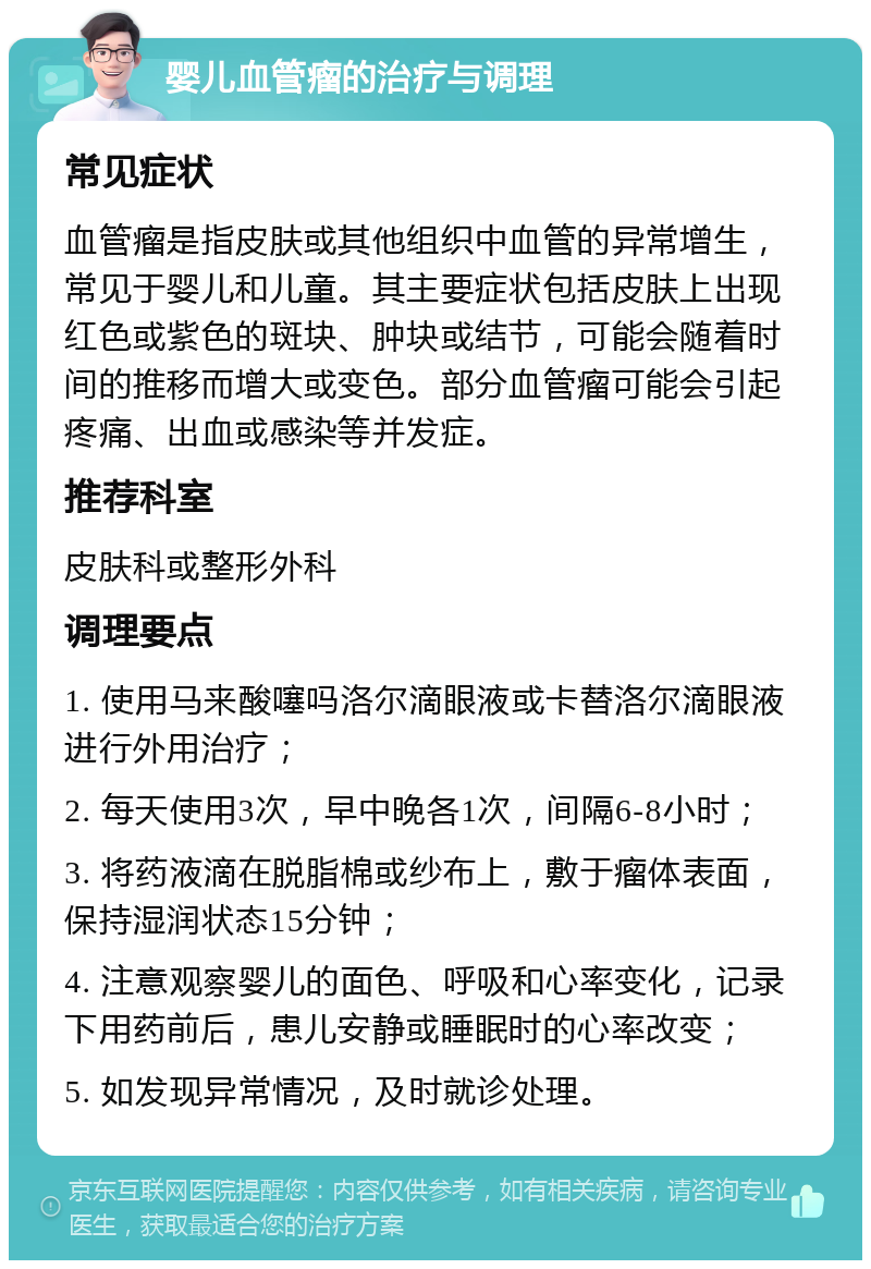 婴儿血管瘤的治疗与调理 常见症状 血管瘤是指皮肤或其他组织中血管的异常增生，常见于婴儿和儿童。其主要症状包括皮肤上出现红色或紫色的斑块、肿块或结节，可能会随着时间的推移而增大或变色。部分血管瘤可能会引起疼痛、出血或感染等并发症。 推荐科室 皮肤科或整形外科 调理要点 1. 使用马来酸噻吗洛尔滴眼液或卡替洛尔滴眼液进行外用治疗； 2. 每天使用3次，早中晚各1次，间隔6-8小时； 3. 将药液滴在脱脂棉或纱布上，敷于瘤体表面，保持湿润状态15分钟； 4. 注意观察婴儿的面色、呼吸和心率变化，记录下用药前后，患儿安静或睡眠时的心率改变； 5. 如发现异常情况，及时就诊处理。