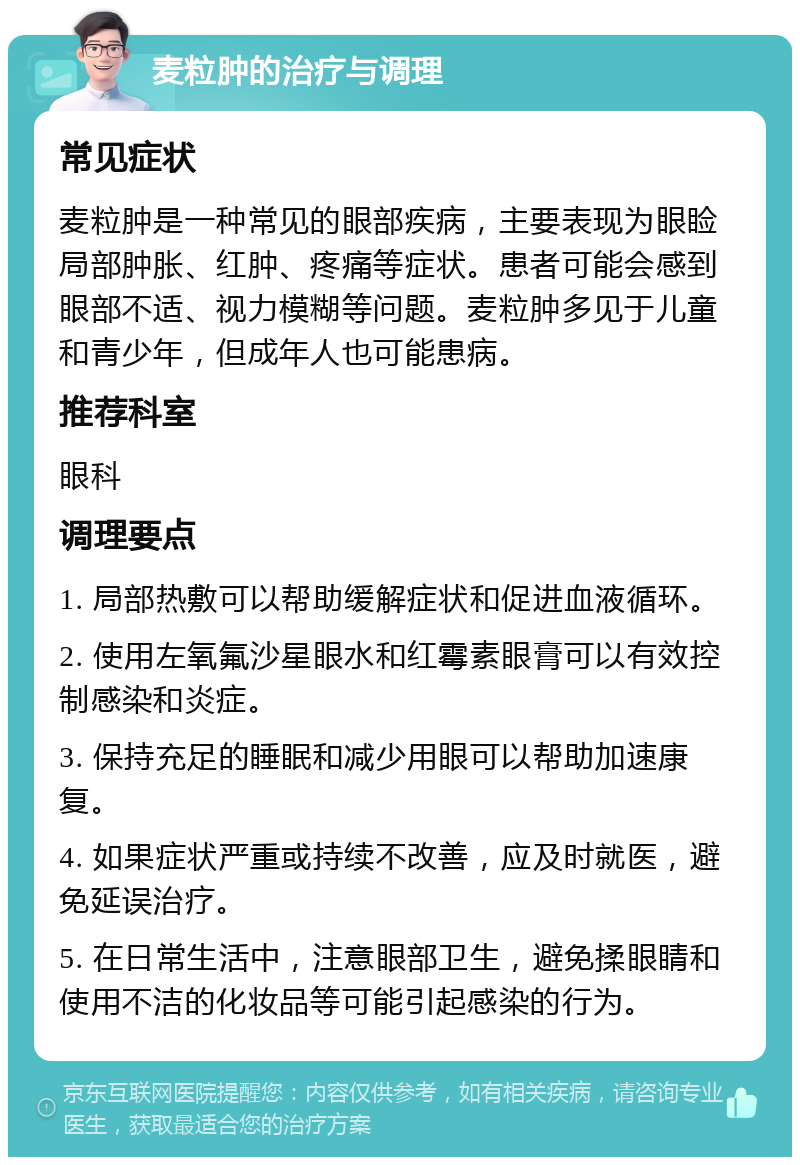 麦粒肿的治疗与调理 常见症状 麦粒肿是一种常见的眼部疾病，主要表现为眼睑局部肿胀、红肿、疼痛等症状。患者可能会感到眼部不适、视力模糊等问题。麦粒肿多见于儿童和青少年，但成年人也可能患病。 推荐科室 眼科 调理要点 1. 局部热敷可以帮助缓解症状和促进血液循环。 2. 使用左氧氟沙星眼水和红霉素眼膏可以有效控制感染和炎症。 3. 保持充足的睡眠和减少用眼可以帮助加速康复。 4. 如果症状严重或持续不改善，应及时就医，避免延误治疗。 5. 在日常生活中，注意眼部卫生，避免揉眼睛和使用不洁的化妆品等可能引起感染的行为。