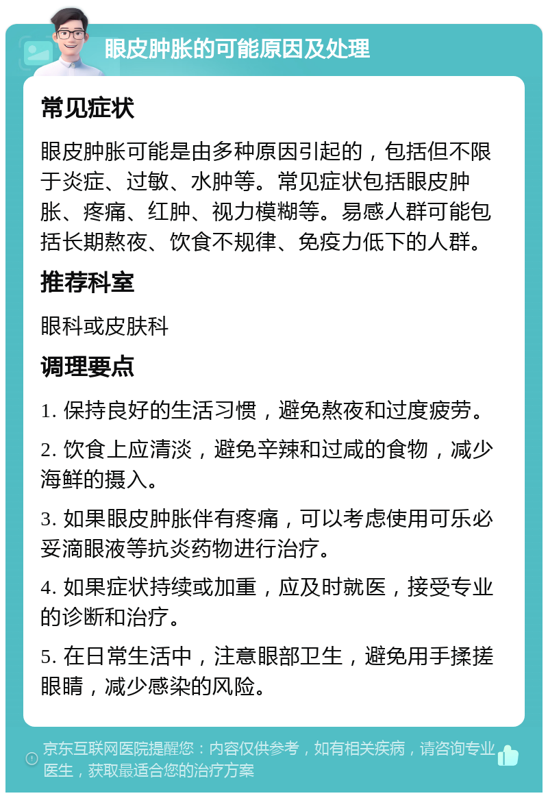 眼皮肿胀的可能原因及处理 常见症状 眼皮肿胀可能是由多种原因引起的，包括但不限于炎症、过敏、水肿等。常见症状包括眼皮肿胀、疼痛、红肿、视力模糊等。易感人群可能包括长期熬夜、饮食不规律、免疫力低下的人群。 推荐科室 眼科或皮肤科 调理要点 1. 保持良好的生活习惯，避免熬夜和过度疲劳。 2. 饮食上应清淡，避免辛辣和过咸的食物，减少海鲜的摄入。 3. 如果眼皮肿胀伴有疼痛，可以考虑使用可乐必妥滴眼液等抗炎药物进行治疗。 4. 如果症状持续或加重，应及时就医，接受专业的诊断和治疗。 5. 在日常生活中，注意眼部卫生，避免用手揉搓眼睛，减少感染的风险。