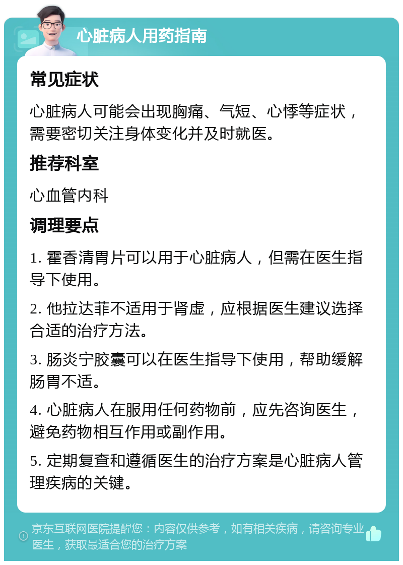 心脏病人用药指南 常见症状 心脏病人可能会出现胸痛、气短、心悸等症状，需要密切关注身体变化并及时就医。 推荐科室 心血管内科 调理要点 1. 霍香清胃片可以用于心脏病人，但需在医生指导下使用。 2. 他拉达菲不适用于肾虚，应根据医生建议选择合适的治疗方法。 3. 肠炎宁胶囊可以在医生指导下使用，帮助缓解肠胃不适。 4. 心脏病人在服用任何药物前，应先咨询医生，避免药物相互作用或副作用。 5. 定期复查和遵循医生的治疗方案是心脏病人管理疾病的关键。