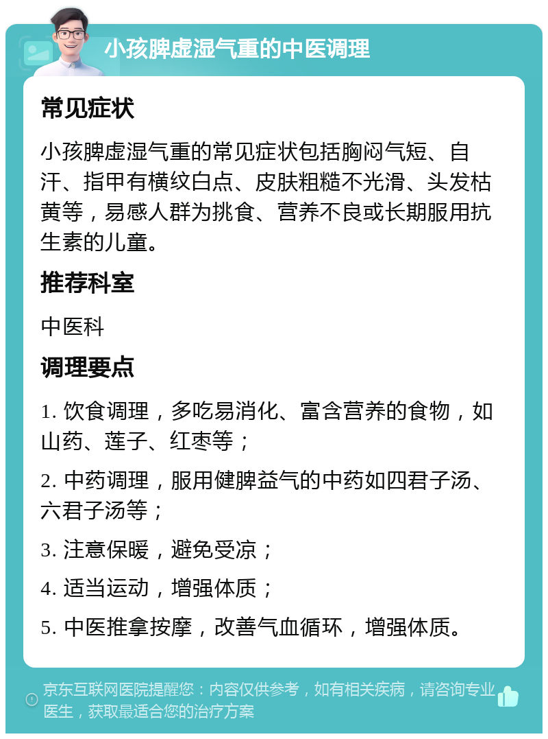 小孩脾虚湿气重的中医调理 常见症状 小孩脾虚湿气重的常见症状包括胸闷气短、自汗、指甲有横纹白点、皮肤粗糙不光滑、头发枯黄等，易感人群为挑食、营养不良或长期服用抗生素的儿童。 推荐科室 中医科 调理要点 1. 饮食调理，多吃易消化、富含营养的食物，如山药、莲子、红枣等； 2. 中药调理，服用健脾益气的中药如四君子汤、六君子汤等； 3. 注意保暖，避免受凉； 4. 适当运动，增强体质； 5. 中医推拿按摩，改善气血循环，增强体质。