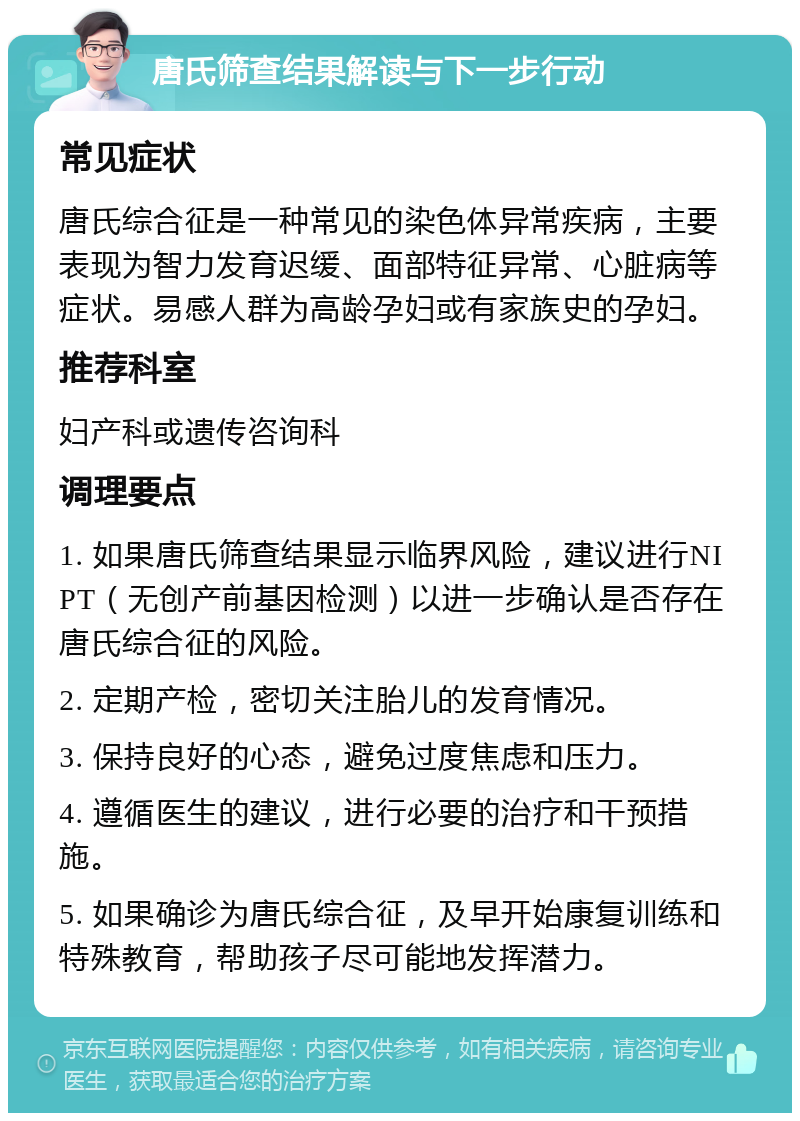 唐氏筛查结果解读与下一步行动 常见症状 唐氏综合征是一种常见的染色体异常疾病，主要表现为智力发育迟缓、面部特征异常、心脏病等症状。易感人群为高龄孕妇或有家族史的孕妇。 推荐科室 妇产科或遗传咨询科 调理要点 1. 如果唐氏筛查结果显示临界风险，建议进行NIPT（无创产前基因检测）以进一步确认是否存在唐氏综合征的风险。 2. 定期产检，密切关注胎儿的发育情况。 3. 保持良好的心态，避免过度焦虑和压力。 4. 遵循医生的建议，进行必要的治疗和干预措施。 5. 如果确诊为唐氏综合征，及早开始康复训练和特殊教育，帮助孩子尽可能地发挥潜力。