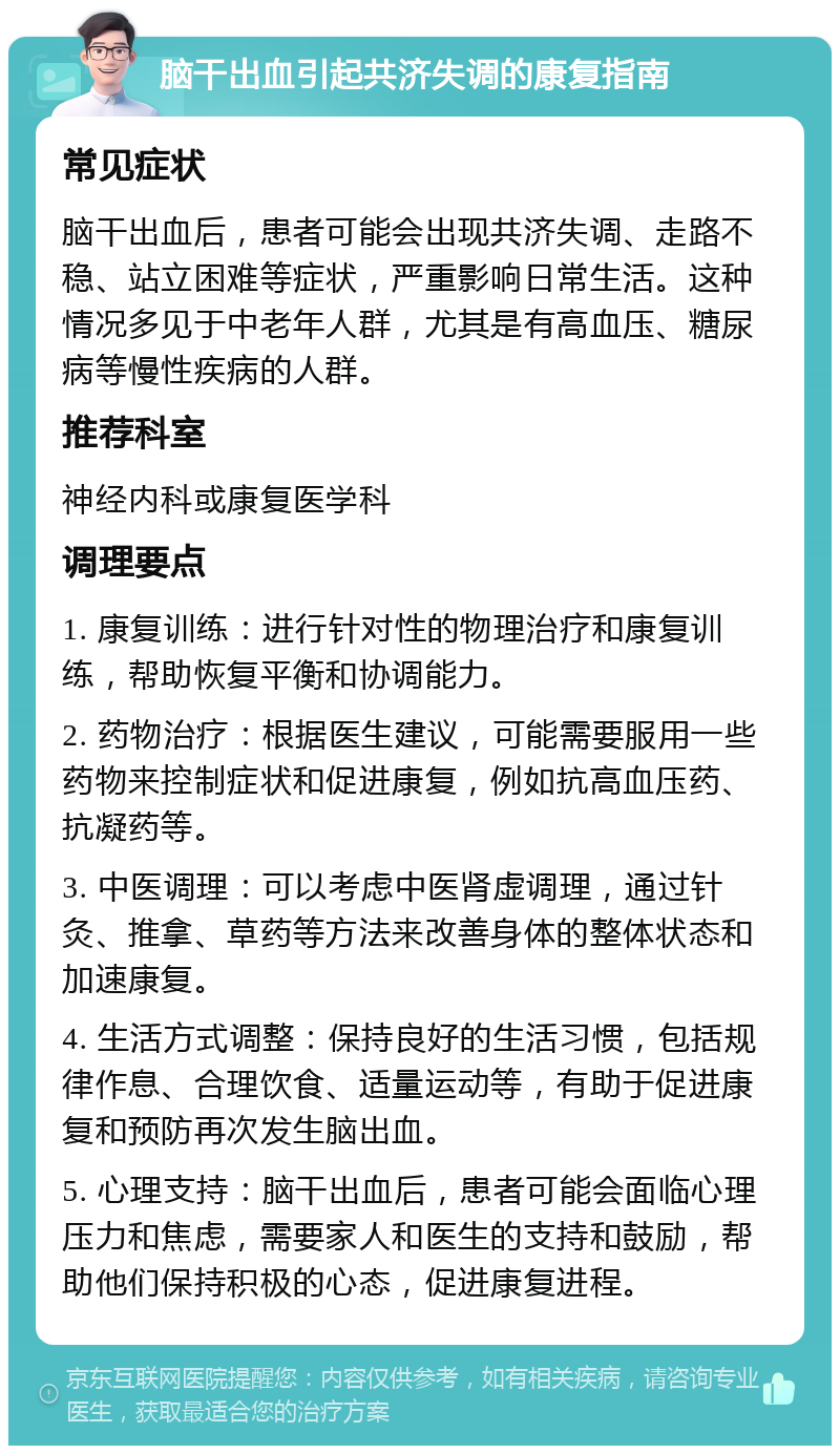 脑干出血引起共济失调的康复指南 常见症状 脑干出血后，患者可能会出现共济失调、走路不稳、站立困难等症状，严重影响日常生活。这种情况多见于中老年人群，尤其是有高血压、糖尿病等慢性疾病的人群。 推荐科室 神经内科或康复医学科 调理要点 1. 康复训练：进行针对性的物理治疗和康复训练，帮助恢复平衡和协调能力。 2. 药物治疗：根据医生建议，可能需要服用一些药物来控制症状和促进康复，例如抗高血压药、抗凝药等。 3. 中医调理：可以考虑中医肾虚调理，通过针灸、推拿、草药等方法来改善身体的整体状态和加速康复。 4. 生活方式调整：保持良好的生活习惯，包括规律作息、合理饮食、适量运动等，有助于促进康复和预防再次发生脑出血。 5. 心理支持：脑干出血后，患者可能会面临心理压力和焦虑，需要家人和医生的支持和鼓励，帮助他们保持积极的心态，促进康复进程。