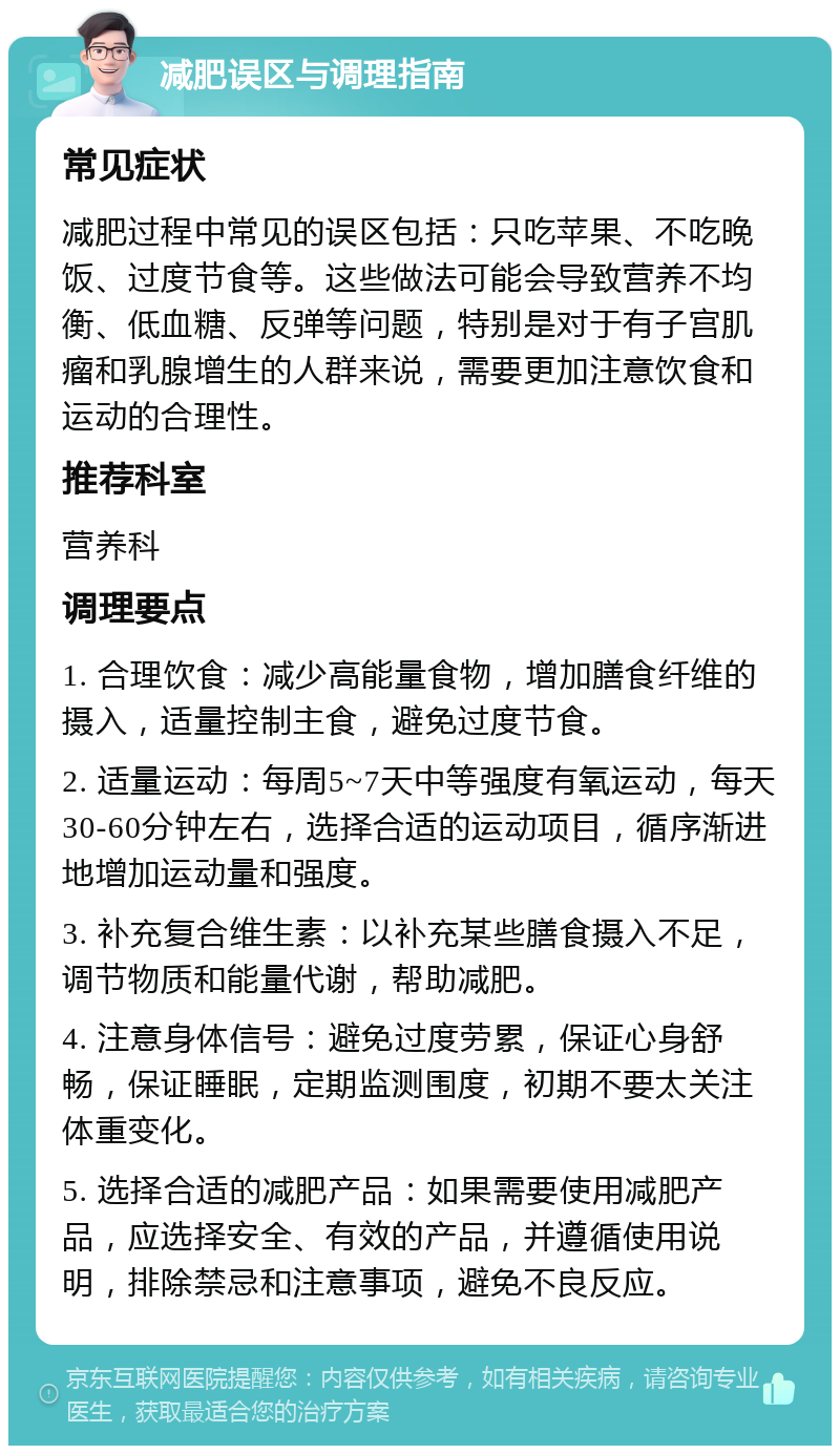 减肥误区与调理指南 常见症状 减肥过程中常见的误区包括：只吃苹果、不吃晚饭、过度节食等。这些做法可能会导致营养不均衡、低血糖、反弹等问题，特别是对于有子宫肌瘤和乳腺增生的人群来说，需要更加注意饮食和运动的合理性。 推荐科室 营养科 调理要点 1. 合理饮食：减少高能量食物，增加膳食纤维的摄入，适量控制主食，避免过度节食。 2. 适量运动：每周5~7天中等强度有氧运动，每天30-60分钟左右，选择合适的运动项目，循序渐进地增加运动量和强度。 3. 补充复合维生素：以补充某些膳食摄入不足，调节物质和能量代谢，帮助减肥。 4. 注意身体信号：避免过度劳累，保证心身舒畅，保证睡眠，定期监测围度，初期不要太关注体重变化。 5. 选择合适的减肥产品：如果需要使用减肥产品，应选择安全、有效的产品，并遵循使用说明，排除禁忌和注意事项，避免不良反应。